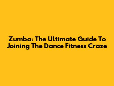 Zumba: The Ultimate Guide To Joining The Dance Fitness Craze